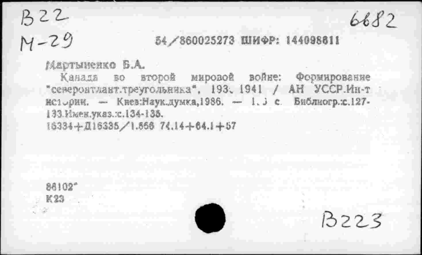 ﻿1^-2^	54/860025273 ШИФР: 144098811
Мартыненко Б .А.
Канада во второй мировой войне: Формирование “североитлакт.треугольника", 193. 1941 / АН УССР.Ин-т истории. — Киев:Наук.думка,1986. ~ 1.1 с. Библиогр.х.127-1 ЗЗ.Имен.укяз.х. 134-135.
18334+Д 16335/1.558 74.14+84.1 +57
88102*
К23
йггз